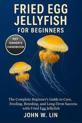 Fried Egg Jellyfish for Beginners: The Complete Beginner's Guide to Care, Feeding, Breeding, and Long-Term Success with Fried Egg Jellyfish. - John W Lin - cover