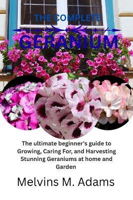The complete Geranium flower: The Ultimate Beginner's Guide to Growing, Caring for, and Harvesting Stunning Amaryllis at Home and garden - Melvins M Adams - cover