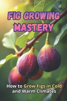 Fig Growing Mastery: The Complete Guide to Growing Figs in Cold and Warm Climates: Secrets to High Yields and Healthy Plants - Svitana - cover