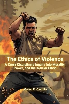 The Ethics of Violence: A Cross-Cultural Inquiry into Morality, Power, and the Warrior Ethos - Mateo R Castillo - cover
