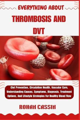 Everything about Thrombosis and Dvt: Clot Prevention, Circulation Health, Vascular Care, Understanding Causes, Symptoms, Diagnosis, Treatment Options, And Lifestyle Strategies For Healthy Blood Flow - Rohan Cassin - cover