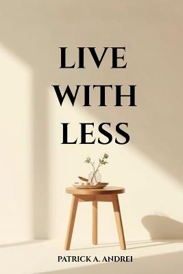 Live With Less: A Practical Guide to Declutter Your Mind, Simplify Your Space, and Build a Calm, Focused Life Through Minimalist Living - Patrick Andrei - cover
