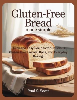 Gluten-Free Bread Made Simple: Quick and Easy Recipes for Delicious Gluten-Free Loaves, Rolls, and Everyday Baking. - Paul K Scott - cover
