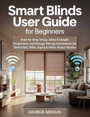 Smart Blinds User Guide for Beginners: Step-by-Step Setup, Alexa & Google Integration, and Energy-Saving Automation for SwitchBot, IKEA, Aqara & Other Smart Shades - George Medlin - cover
