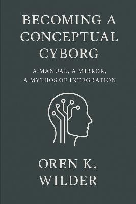 Becoming a Conceptual Cyborg: A Manual, a Mirror, a Mythos of Integration - Oren K Wilder - cover