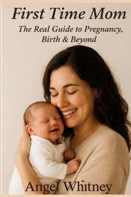 First Time Mom: The Real Guide to Pregnancy, Birth & Beyond - Advice for New Mothers, Labor, Postpartum Care & Baby's First Year - Angel Whitney - cover