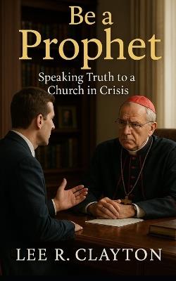Be a Prophet: Speaking Truth to a Church in Crisis - Lee R Clayton - cover