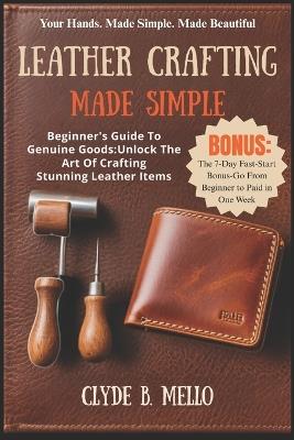 Leather Crafting Made Simple: Beginner's Guide To Genuine Goods: Unlock The Art Of Crafting Stunning Leather Items - Clyde B Mello - cover