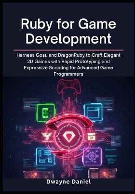 Ruby for Game Development: Harness Gosu and DragonRuby to Craft Elegant 2D Games with Rapid Prototyping and Expressive Scripting for Advanced Game Programmers - Dwayne Daniel - cover
