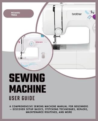 Sewing Machine User Guide: A Comprehensive Sewing Machine Manual for Beginners - Discover Setup Basics, Stitching Techniques, Repairs, Maintenance Routines, and More - Richard Trigg - cover