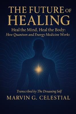 The Future of Healing: Heal the Mind, Heal the Body: How Quantum and Energy Medicine Works - Marvin G Celestial - cover