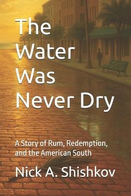 The Water Was Never Dry: A Story of Rum, Redemption, and the American South - Nick A Shishkov - cover