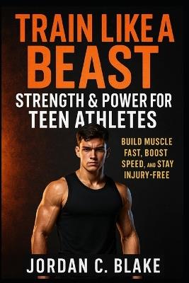 Train Like a Beast: Strength & Power for Teen Athletes: Build Muscle Fast, Boost Speed, and Stay Injury-Free - Jordan C Blake - cover