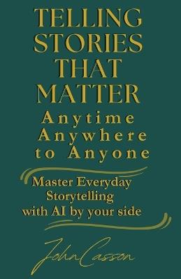 Telling Stories That Matter, Anytime, Anywhere, to Anyone: Master Everyday Storytelling-with AI as Your Creative Partner - John Casson - cover