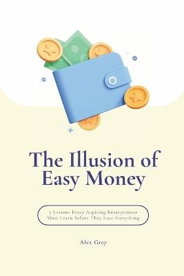 The Illusion of Easy Money: 7 Lessons Every Aspiring Entrepreneur Must Learn Before They Lose Everything - Alex Grey - cover