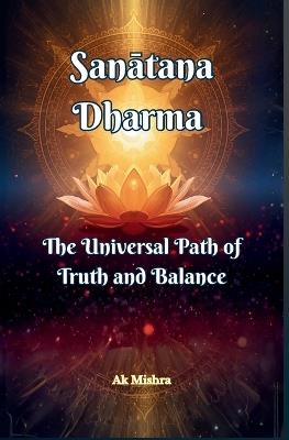Sanātana Dharma The Universal Path of Truth and Balance: Ancient Wisdom for Ethical Living, Spiritual Growth, and Harmonious Balance in Modern Life - Ak Mishra - cover