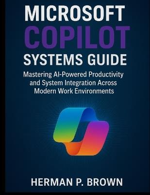 Microsoft Copilot Systems Guide: Mastering AI-Powered Productivity and System Integration Across Modern Work Environments - Herman P Brown - cover