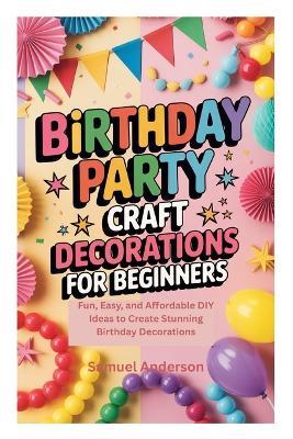 Birthday Party Craft Decorations for Beginners: Fun, Easy, and Affordable DIY Ideas to Create Stunning Birthday Decorations - Samuel Anderson - cover