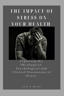 The Impact of Stress on Your Health: Exploring the Physilogical, Psychological and Clinical Dimensions of Stress - Jon L Ross - cover