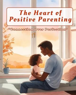 The Heart of Positive Parenting: A Practical Guide to Raising Confident, Connected Children: Build deeper family connections and raise emotionally strong, happy children through empathy, trust, and positive discipline. - Rathna Venkat - cover