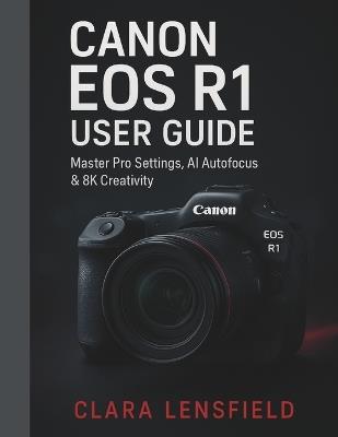 Canon EOS R1 User Guide: Master Pro Settings, AI Autofocus & 8K Creativity - Clara Lensfield - cover
