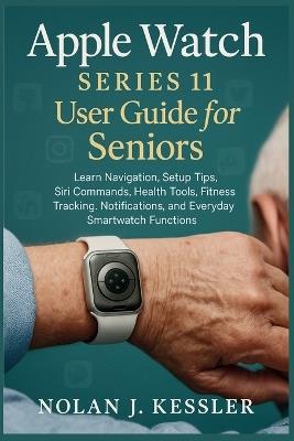 Apple Watch Series 11 User Guide for Seniors: Learn Navigation, Setup Tips, Siri Commands, Health Tools, Fitness Tracking, Notifications, and Everyday Smartwatch Functions - Nolan J Kessler - cover