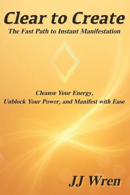 Clear to Create: The Fast Path to Instant Manifestation - Jj Wren - cover