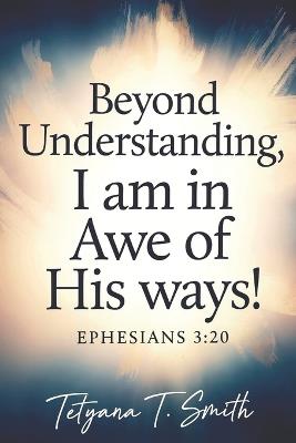 I Am in Awe: BEYOND UNDERSTANDING: In Awe of His Ways - Tetyana Smith - cover