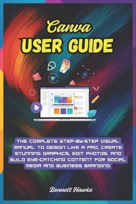 Canva User Guide: The Complete Step-by-Step Visual Manual to Design Like a Pro, Create Stunning Graphics, Edit Photos, and Build Eye-Catching Content for Social Media and Business Branding - Bennett Hawke - cover