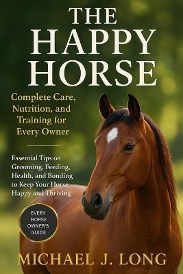 The Happy Horse: Complete Care, Nutrition, and Training for Every Owner: Essential Tips on Grooming, Feeding, Health, and Bonding to Keep Your Horse Happy and Thriving - Michael J Long - cover