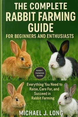The Complete Rabbit Farming Guide for Beginners and Enthusiasts: Everything You Need to Raise, Care For, and Succeed in Rabbit Farming - Michael J Long - cover
