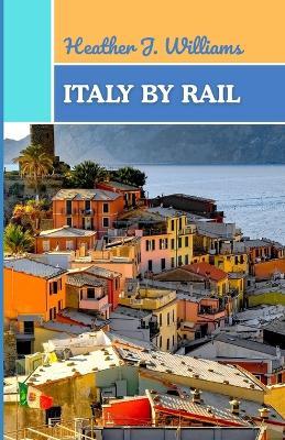 Italy by Rail: A Journey Through Timeless Landscapes, Flavors, and Stories Across the Heart of Italy - Heather J Williams - cover