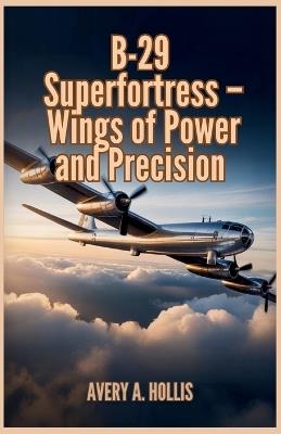 B-29 Superfortress - Wings of Power and Precision: Engineering Breakthroughs, Long-Range Missions, and the Bomber That Helped End the Pacific War - Avery A Hollis - cover