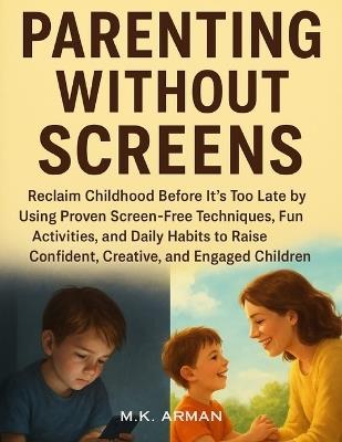 Parenting Without Screens: Reclaim Childhood Before It's Too Late by Using Proven Screen-Free Techniques, Fun Activities, and Daily Habits to Raise Confident, Creative, and Engaged Children - M K Arman - cover