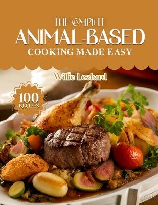 The Complete Animal-Based Cooking Made Easy: Nourishing High-Protein Recipes - Meat, Fish, Eggs, Dairy & Organ-Based Meals for Energy, Strength & Low-Carb Living - Willie Lockard - cover