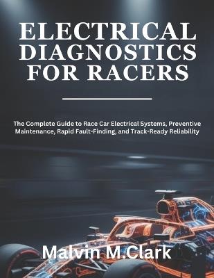 Electrical Diagnostics For Racers: The Complete Guide to Race Car Electrical Systems, Preventive Maintenance, Rapid Fault-Finding, and Track-Ready Reliability - Malvin M Clark - cover