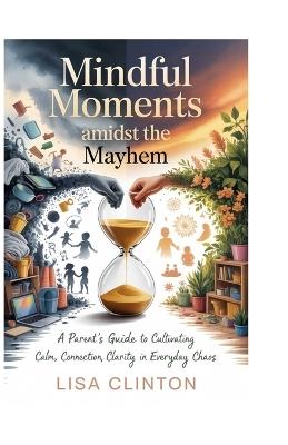 Mindful Moments Amidst the Mayhem: A Parent's Guide to Cultivating Calm, Connection, and Clarity in Everyday Chaos - Lisa Clinton - cover