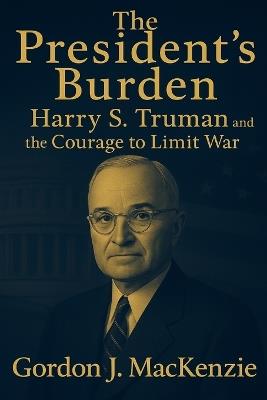 The President's Burden: Harry S. Truman and the Courage to Limit War - Gordon J MacKenzie - cover