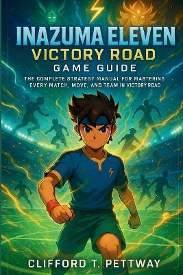 Inazuma Eleven: Victory Road Game Guide: The Complete Strategy Manual for Mastering Every Match, Move, and Team in Victory Road - Clifford T Pettway - cover