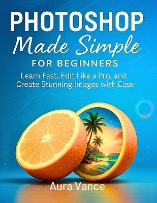 Photoshop Made Simple for Beginners: Learn Fast, Edit Like a Pro, and Create Stunning Images with Ease - Aura Vance - cover