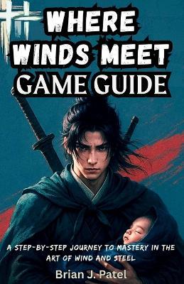 Where Winds Meet Game Guide: A Step-by-Step Journey to Mastery in the Art of Wind and Steel - Brian J Patel - cover