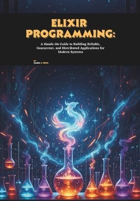 Elixir Programming: A Hands-On Guide to Building Reliable, Concurrent, and Distributed Applications for Modern Systems - Daniel C Price - cover