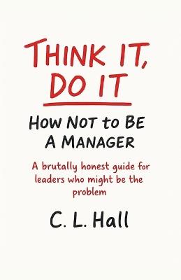 Think It, Do It: How Not to Be a Manager: A brutally honest guide for leaders who might be the problem - C L Hall - cover