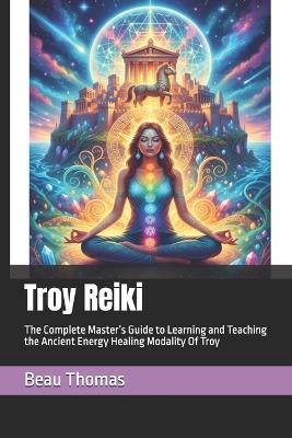 Troy Reiki: The Complete Master's Guide to Learning and Teaching the Ancient Energy Healing Modality Of Troy - Beau James Thomas - cover