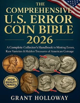 The Comprehensive U.S. Error Coin Bible 2026: A Complete Collector's Handbook to Minting Errors, Rare Varieties & Hidden Treasures of American Coinage - Grant Holloway - cover