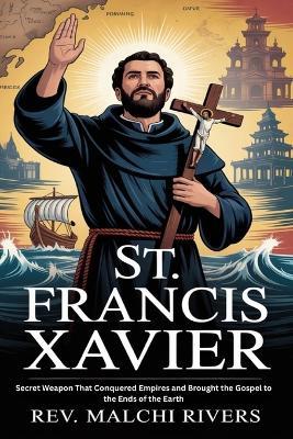 St. Francis Xavier: Secret Weapon That Conquered Empires and Brought the Gospel to the Ends of the Earth - Malachi Rivers - cover