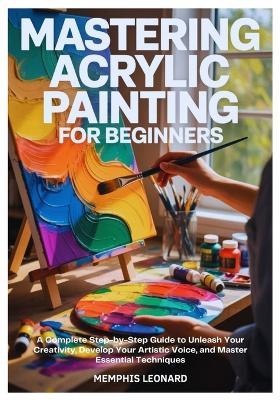Mastering Acrylic Painting for Beginners: A Complete Step-by-Step Guide to Unleash Your Creativity, Develop Your Artistic Voice, and Master Essential Techniques - Memphis Leonard - cover