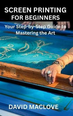 Screen Printing for Beginners: Your Step-by-Step Guide to Mastering the Art - David Maclove - cover