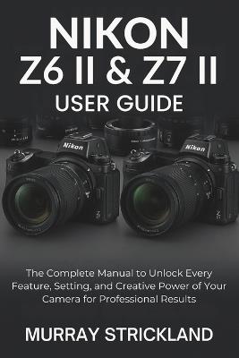 Nikon Z6 II & Z7 II User Guide: The Complete Manual to Unlock Every Feature, Setting, and Creative Power of Your Camera for Professional Results - Murray Strickland - cover