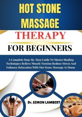 Hot Stone Massage Therapy For Beginners: A Complete Step-By-Step Guide To Master Healing Techniques Relieve Muscle Tension Reduce Stress And Enhance Relaxation With Hot Stone Massage At Home - Simon Lambert - cover